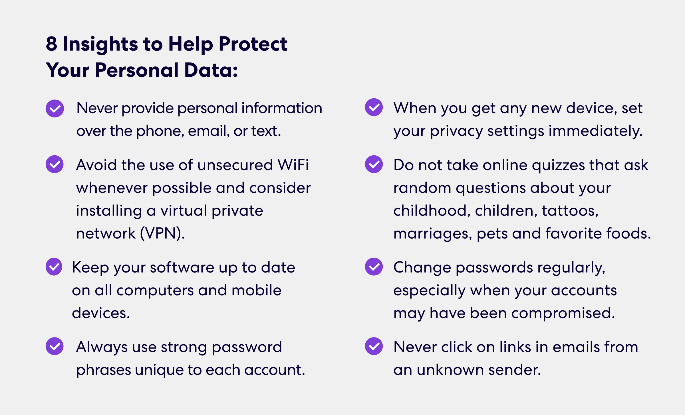 8 Insights to Help Protect Your Personal Data
•	Never provide personal information over the phone, email, or text.
•	Avoid the use of unsecured WiFi whenever possible and consider installing a virtual private network (VPN).
•	Keep your software up to date on all computers and mobile devices.
•	Always use strong password phrases unique to each account.
•	When you get any new device, set your privacy settings immediately.
•	Do not take online quizzes that ask random questions about your childhood, children, tattoos, marriages, pets and favorite foods.
•	Change passwords regularly, especially when your accounts may have been compromised.
•	Never click on links in emails from an unknown sender.