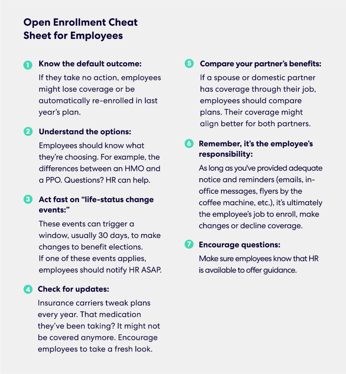 Open Enrollment Cheat Sheet for Employees 
1.	Know the default outcome: If they take no action, employees might lose coverage or be automatically re-enrolled in last year’s plan.
2.	Understand the options: Employees should know what they’re choosing. For example, the differences between an HMO and a PPO. Questions? HR can help.
3.	Act fast on “life-status change events:” These events can trigger a window, usually 30 days, to make changes to benefit elections.  If one of these events applies, employees should notify HR ASAP.
4.	Check for updates: Insurance carriers tweak plans every year. That medication they’ve been taking? It might not be covered anymore. Encourage employees to take a fresh look.
5.	Compare your partner’s benefits: If a spouse or domestic partner has coverage through their job, employees should compare plans. Their coverage might align better for both partners.
6.	Remember, it’s the employee’s responsibility: As long as you've provided adequate notice and reminders (emails, in-office messages, flyers by the coffee machine, etc.), it’s ultimately the employee’s job to enroll, make changes or decline coverage.
7.	Encourage questions: Make sure employees know that HR is available to offer guidance.