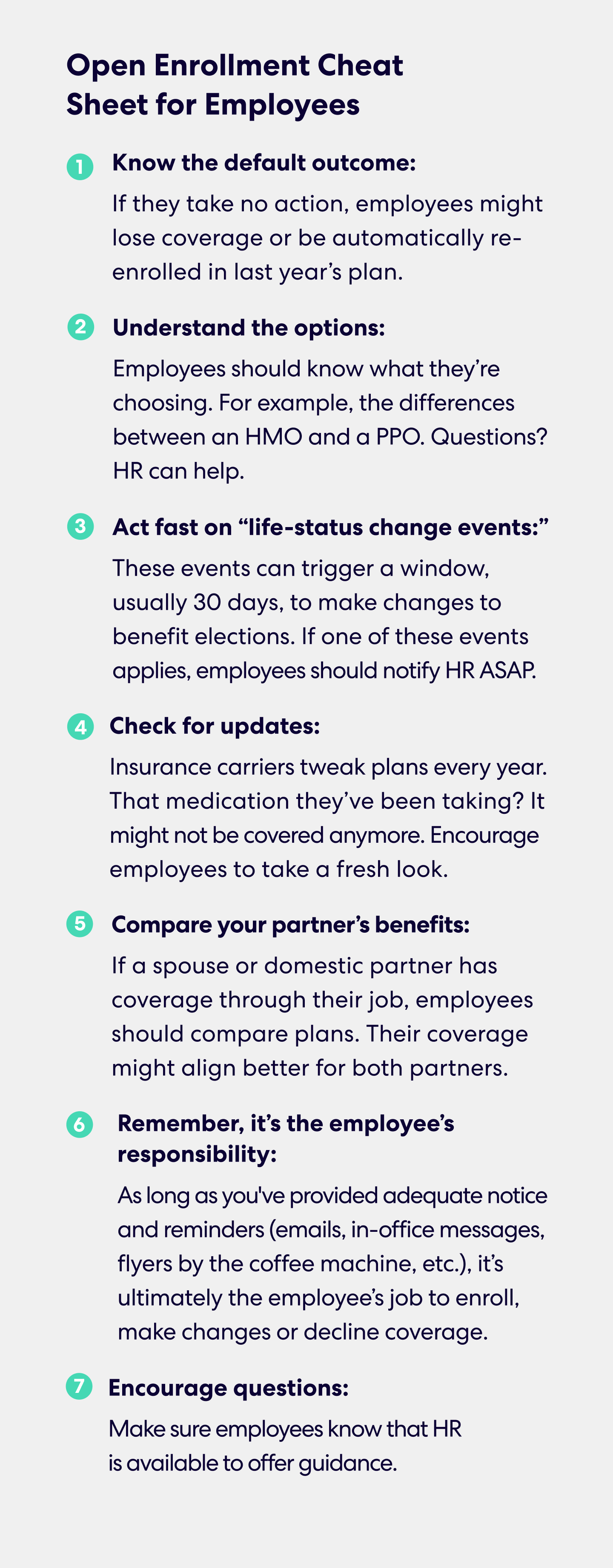 Open Enrollment Cheat Sheet for Employees 
1.	Know the default outcome: If they take no action, employees might lose coverage or be automatically re-enrolled in last year’s plan.
2.	Understand the options: Employees should know what they’re choosing. For example, the differences between an HMO and a PPO. Questions? HR can help.
3.	Act fast on “life-status change events:” These events can trigger a window, usually 30 days, to make changes to benefit elections.  If one of these events applies, employees should notify HR ASAP.
4.	Check for updates: Insurance carriers tweak plans every year. That medication they’ve been taking? It might not be covered anymore. Encourage employees to take a fresh look.
5.	Compare your partner’s benefits: If a spouse or domestic partner has coverage through their job, employees should compare plans. Their coverage might align better for both partners.
6.	Remember, it’s the employee’s responsibility: As long as you've provided adequate notice and reminders (emails, in-office messages, flyers by the coffee machine, etc.), it’s ultimately the employee’s job to enroll, make changes or decline coverage.
7.	Encourage questions: Make sure employees know that HR is available to offer guidance.